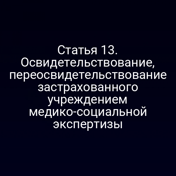 Статья 13. Освидетельствование, переосвидетельствование застрахованного учреждением медико-социальной экспертизы