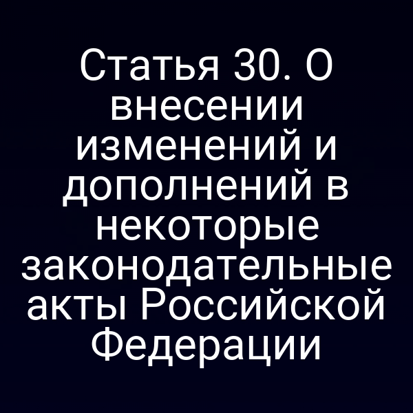 Статья 30. О внесении изменений и дополнений в некоторые законодательные акты Российской Федерации