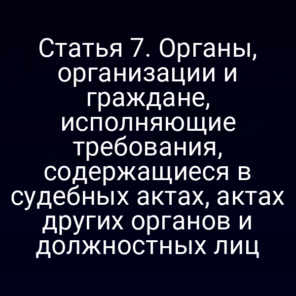Статья 7. Органы, организации и граждане, исполняющие требования, содержащиеся в судебных актах, актах других органов и должностных лиц