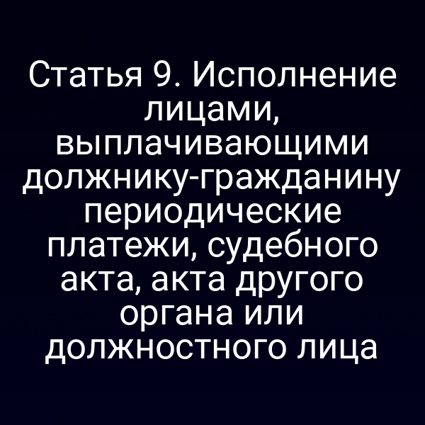 Статья 9. Исполнение лицами, выплачивающими должнику-гражданину периодические платежи, судебного акта, акта другого органа или должностного лица