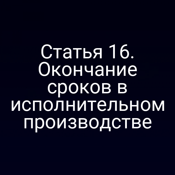 Статья 16. Окончание сроков в исполнительном производстве