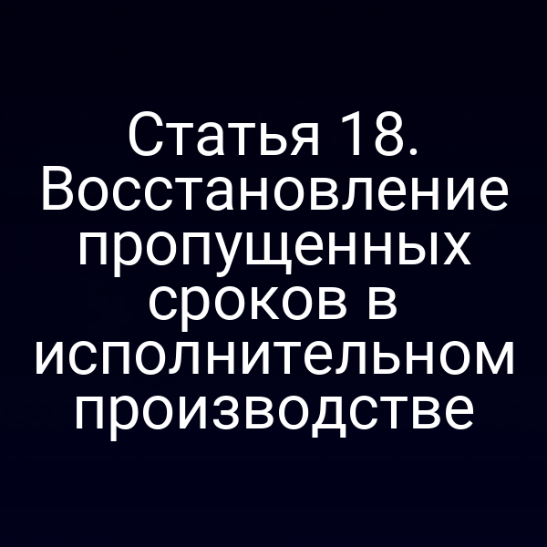 Статья 18. Восстановление пропущенных сроков в исполнительном производстве