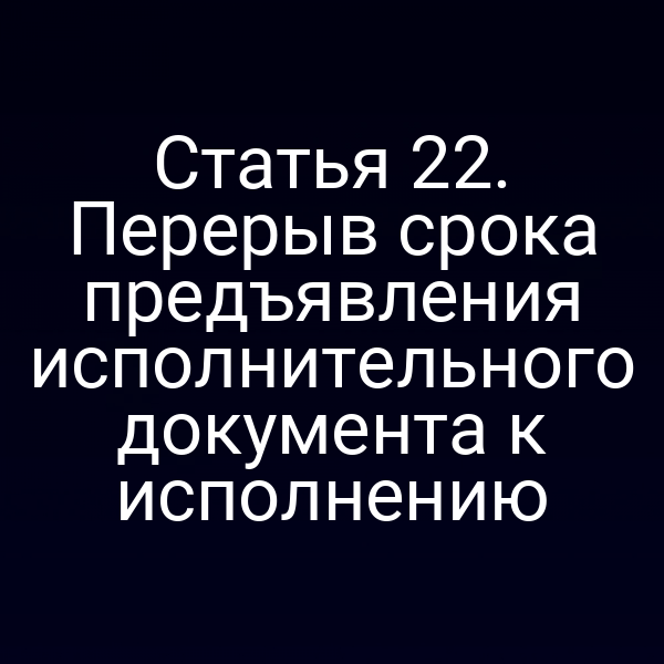 Статья 22. Перерыв срока предъявления исполнительного документа к исполнению