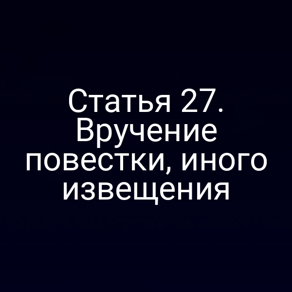 Статья 27. Вручение повестки, иного извещения