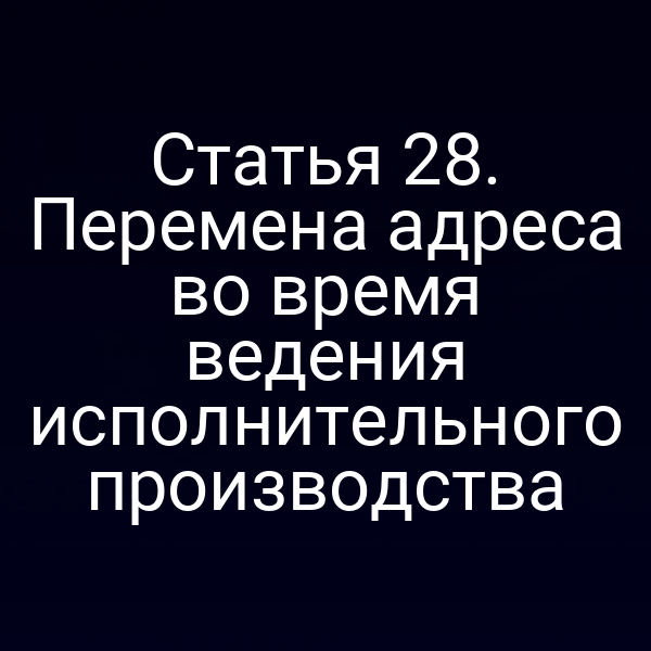Статья 28. Перемена адреса во время ведения исполнительного производства