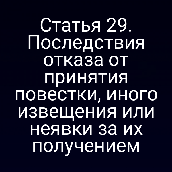 Статья 29. Последствия отказа от принятия повестки, иного извещения или неявки за их получением