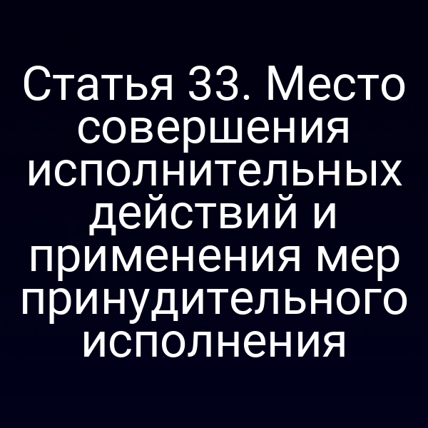 Статья 33. Место совершения исполнительных действий и применения мер принудительного исполнения