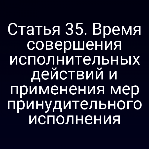 Статья 35. Время совершения исполнительных действий и применения мер принудительного исполнения