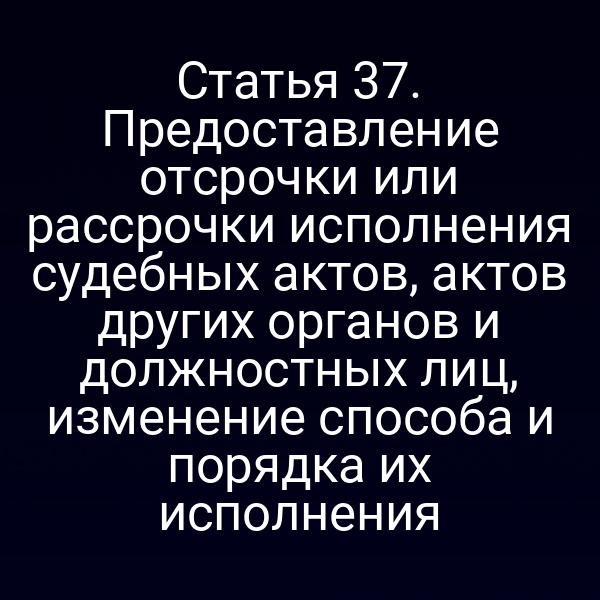 Статья 37. Предоставление отсрочки или рассрочки исполнения судебных актов, актов других органов и должностных лиц, изменение способа и порядка их исполнения
