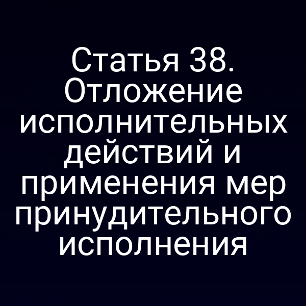 Статья 38. Отложение исполнительных действий и применения мер принудительного исполнения