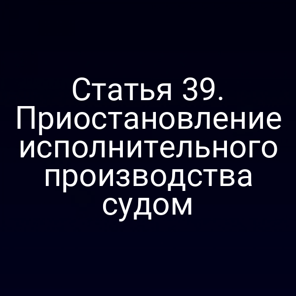 Статья 39. Приостановление исполнительного производства судом