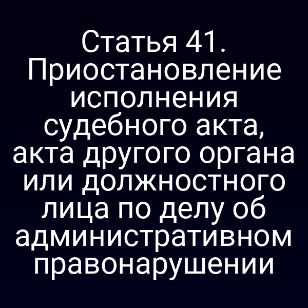 Статья 41. Приостановление исполнения судебного акта, акта другого органа или должностного лица по делу об административном правонарушении