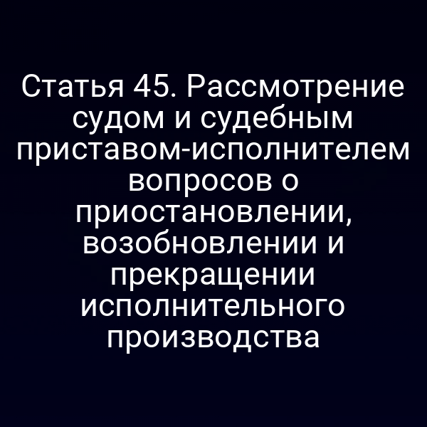 Статья 45. Рассмотрение судом и судебным приставом-исполнителем вопросов о приостановлении, возобновлении и прекращении исполнительного производства