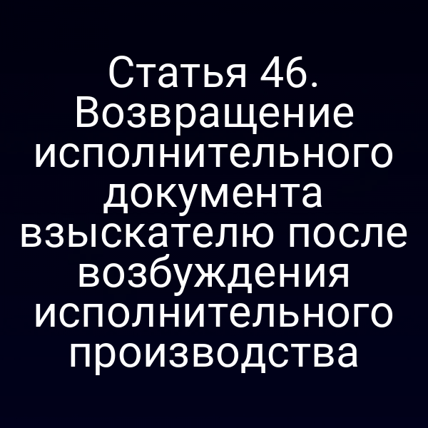 Статья 46. Возвращение исполнительного документа взыскателю после возбуждения исполнительного производства