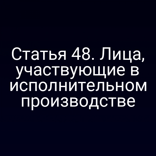 Статья 48. Лица, участвующие в исполнительном производстве