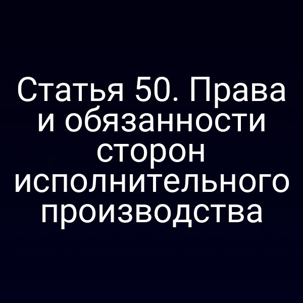 Статья 50. Права и обязанности сторон исполнительного производства