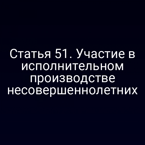 Статья 51. Участие в исполнительном производстве несовершеннолетних