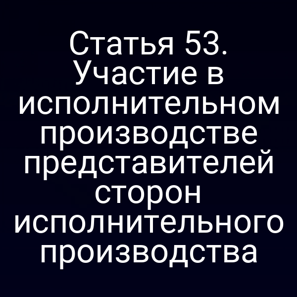 Статья 53. Участие в исполнительном производстве представителей сторон исполнительного производства