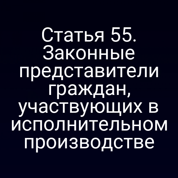 Статья 55. Законные представители граждан, участвующих в исполнительном производстве
