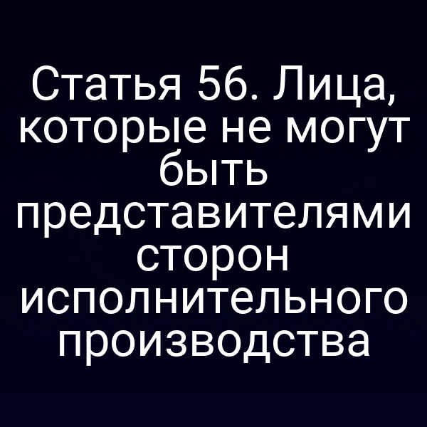 Статья 56. Лица, которые не могут быть представителями сторон исполнительного производства