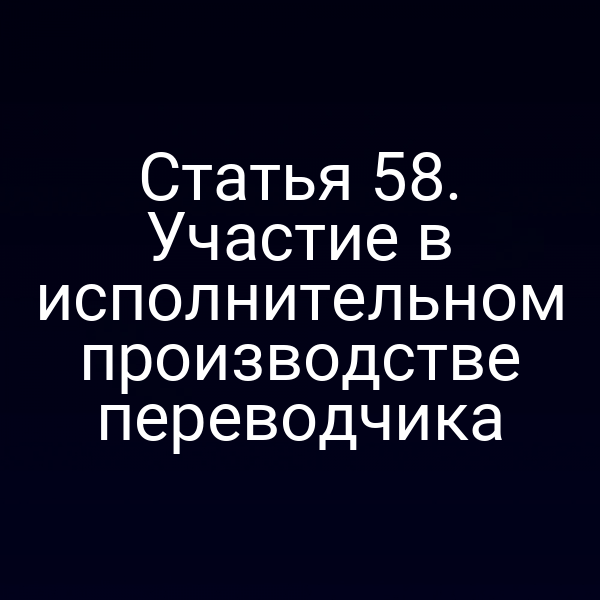Статья 58. Участие в исполнительном производстве переводчика