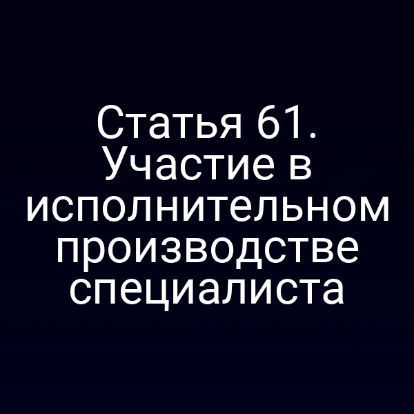 Статья 61. Участие в исполнительном производстве специалиста