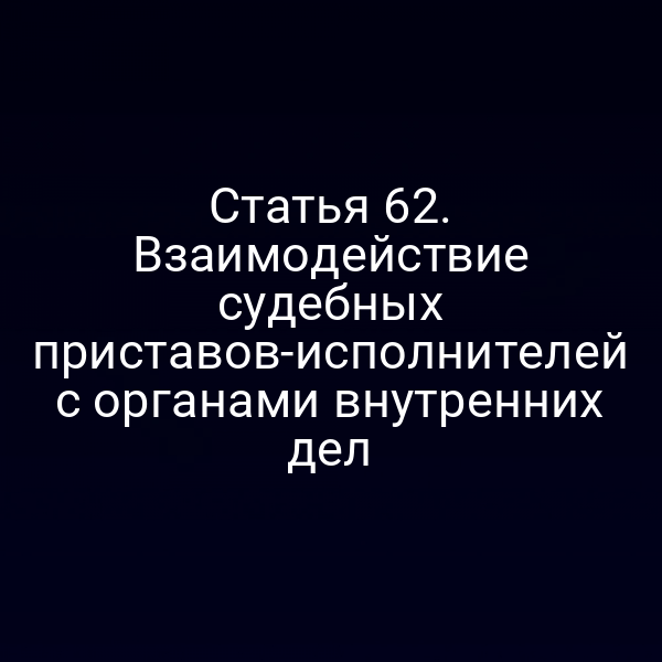 Статья 62. Взаимодействие судебных приставов-исполнителей с органами внутренних дел
