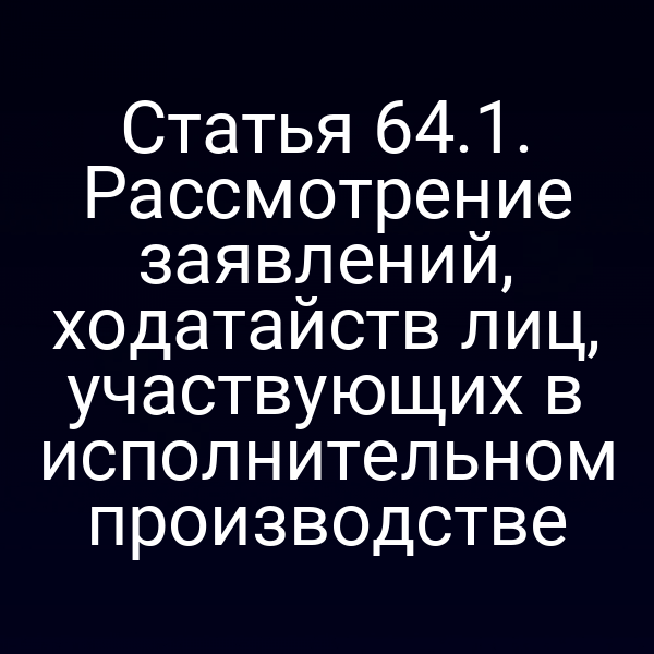 Статья 64.1. Рассмотрение заявлений, ходатайств лиц, участвующих в исполнительном производстве