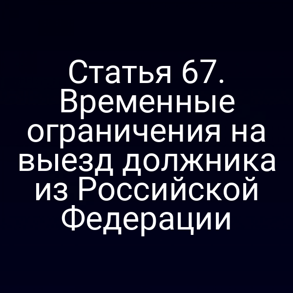 Статья 67. Временные ограничения на выезд должника из Российской Федерации