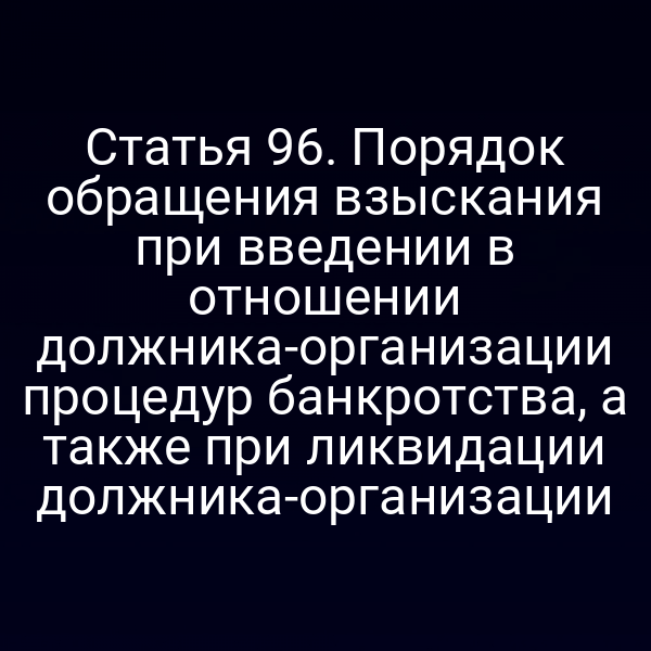Статья 96. Порядок обращения взыскания при введении в отношении должника-организации процедур банкротства, а также при ликвидации должника-организации