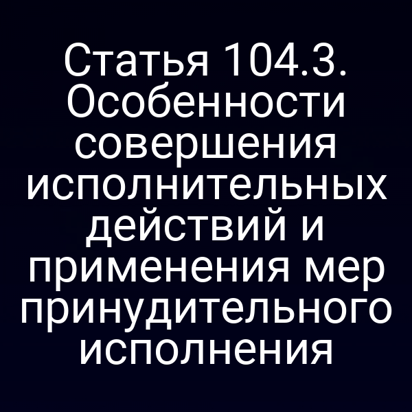 Статья 104.3. Особенности совершения исполнительных действий и применения мер принудительного исполнения