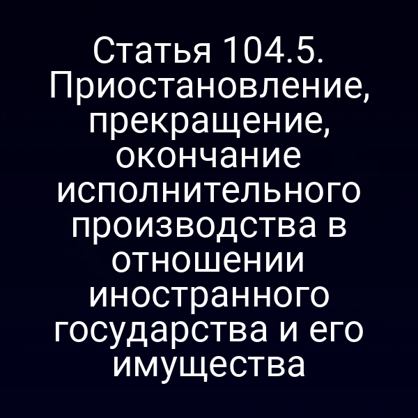Статья 104.5. Приостановление, прекращение, окончание исполнительного производства в отношении иностранного государства и его имущества