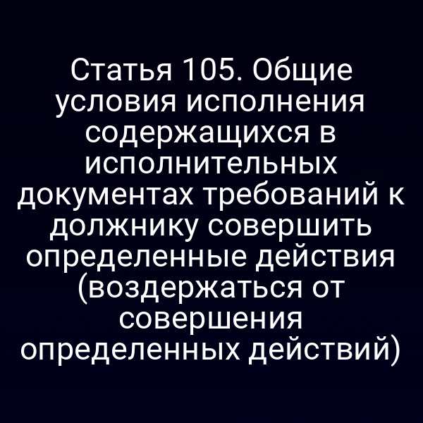 Статья 105. Общие условия исполнения содержащихся в исполнительных документах требований к должнику совершить определенные действия (воздержаться от совершения определенных действий)