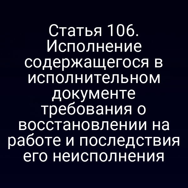 Статья 106. Исполнение содержащегося в исполнительном документе требования о восстановлении на работе и последствия его неисполнения