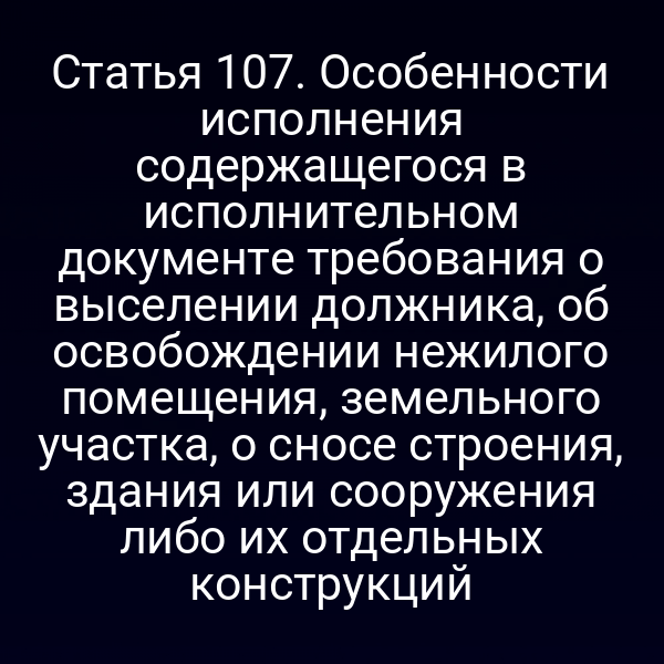 Статья 107. Особенности исполнения содержащегося в исполнительном документе требования о выселении должника, об освобождении нежилого помещения, земельного участка, о сносе строения, здания или сооружения либо их отдельных конструкций