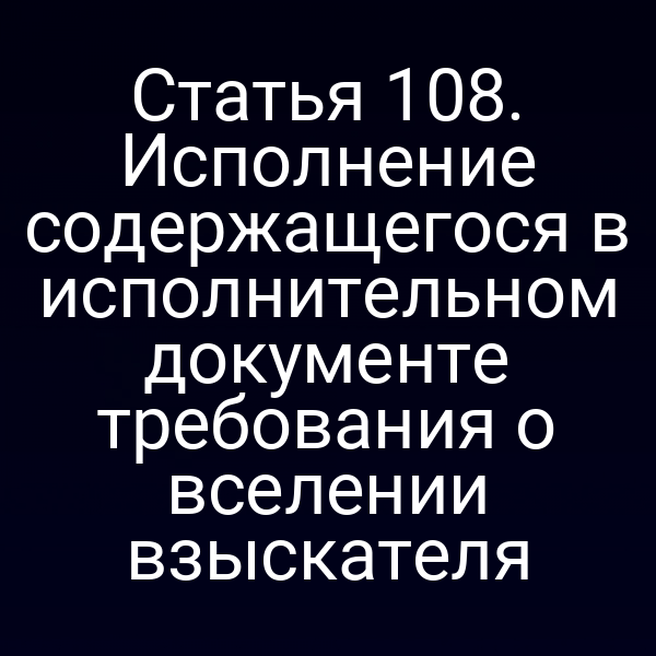 Статья 108. Исполнение содержащегося в исполнительном документе требования о вселении взыскателя