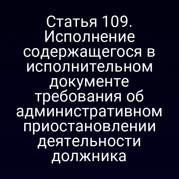 Статья 109. Исполнение содержащегося в исполнительном документе требования об административном приостановлении деятельности должника