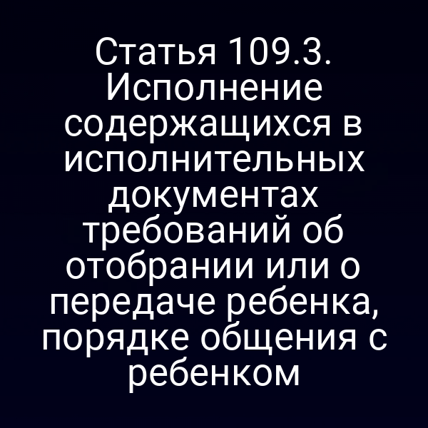 Статья 109.3. Исполнение содержащихся в исполнительных документах требований об отобрании или о передаче ребенка, порядке общения с ребенком