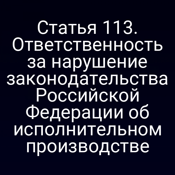 Статья 113. Ответственность за нарушение законодательства Российской Федерации об исполнительном производстве