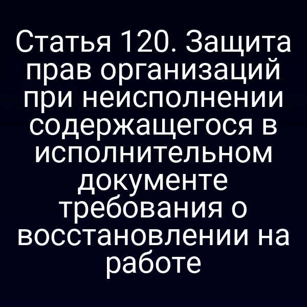 Статья 120. Защита прав организаций при неисполнении содержащегося в исполнительном документе требования о восстановлении на работе
