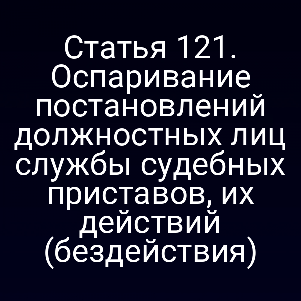 Статья 121. Оспаривание постановлений должностных лиц службы судебных приставов, их действий (бездействия)