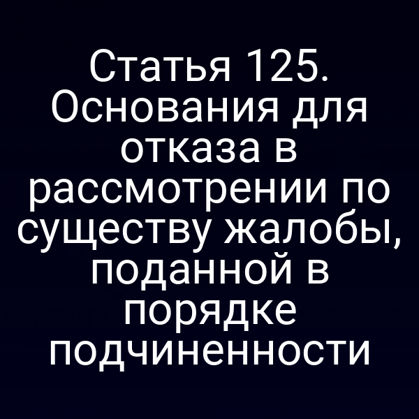 Статья 125. Основания для отказа в рассмотрении по существу жалобы, поданной в порядке подчиненности