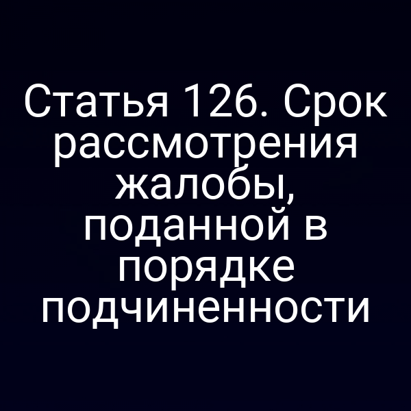 Статья 126. Срок рассмотрения жалобы, поданной в порядке подчиненности