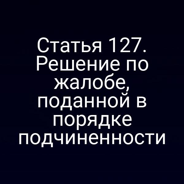 Статья 127. Решение по жалобе, поданной в порядке подчиненности
