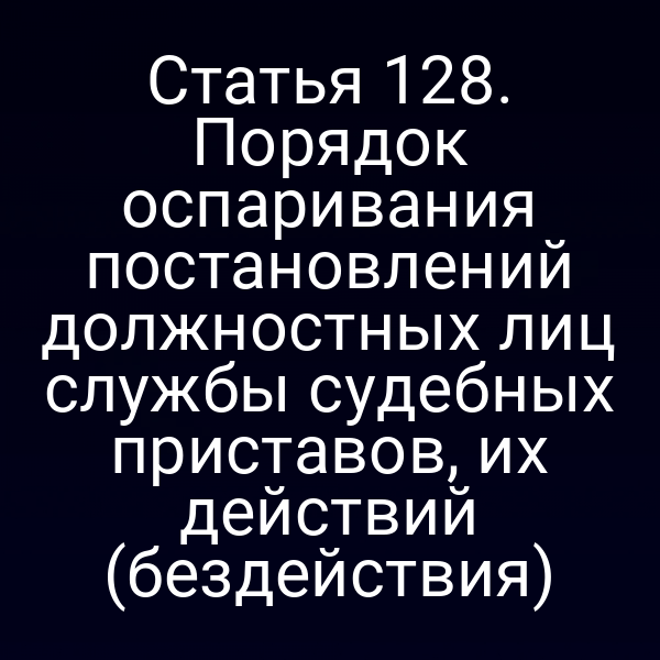 Статья 128. Порядок оспаривания постановлений должностных лиц службы судебных приставов, их действий (бездействия)