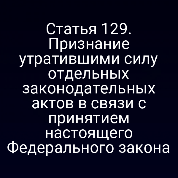 Статья 129. Признание утратившими силу отдельных законодательных актов в связи с принятием настоящего Федерального закона