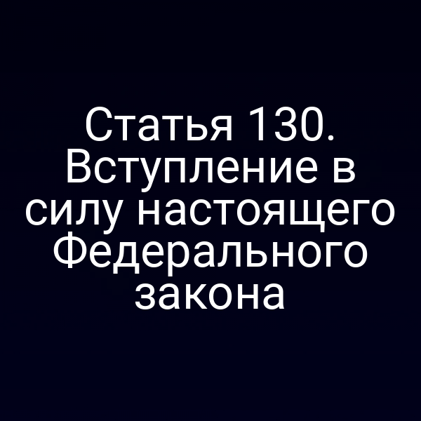 Статья 130. Вступление в силу настоящего Федерального закона