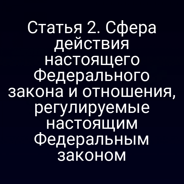Статья 2. Сфера действия настоящего Федерального закона и отношения, регулируемые настоящим Федеральным законом
