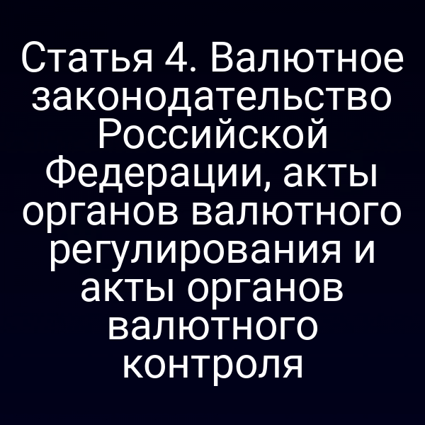 Статья 4. Валютное законодательство Российской Федерации, акты органов валютного регулирования и акты органов валютного контроля