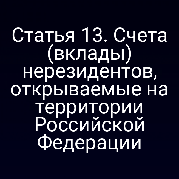 Статья 13. Счета (вклады) нерезидентов, открываемые на территории Российской Федерации